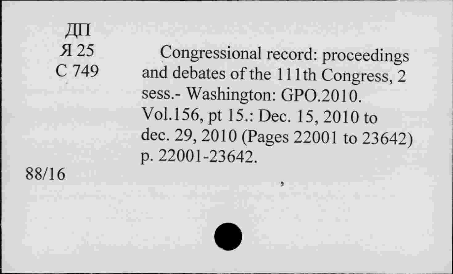 ﻿51 25
C 749
88/16
Congressional record: proceedings and debates of the 111th Congress, 2 sess.- Washington: GP0.2010.
Vol.156, pt 15.: Dec. 15, 2010 to dec. 29, 2010 (Pages 22001 to 23642) p. 22001-23642.